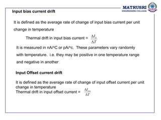 Input bias current drift
It is defined as the average rate of change of input bias current per unit
change in temperature
Thermal drift in input bias current =
T
Ib


It is measured in nA/oC or pA/oc. These parameters vary randomly
with temperature. i.e. they may be positive in one temperature range
and negative in another
Input Offset current drift
It is defined as the average rate of change of input offset current per unit
change in temperature
Thermal drift in input offset current =
T
Iios


 