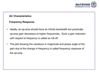 AC Characteristics
Frequency Response
• Ideally, an op-amp should have an infinite bandwidth but practically
op-amp gain decreases at higher frequencies. Such a gain reduction
with respect to frequency is called as roll off.
• The plot showing the variations in magnitude and phase angle of the
gain due to the change in frequency is called frequency response of
the op-amp
 