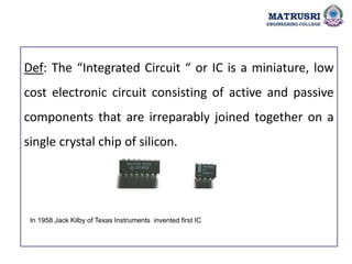 Def: The “Integrated Circuit “ or IC is a miniature, low
cost electronic circuit consisting of active and passive
components that are irreparably joined together on a
single crystal chip of silicon.
In 1958 Jack Kilby of Texas Instruments invented first IC
 