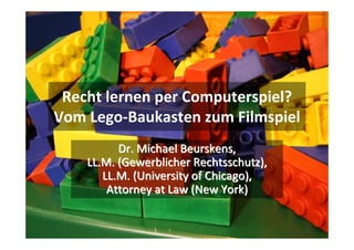 Recht lernen per Computerspiel? 
Vom Lego‐Baukasten zum Filmspiel
          Dr. Michael Beurskens, 
    LL.M. (Gewerblicher Rechtsschutz), 
       LL.M. (University of Chicago), 
        Attorney at Law (New York)
 