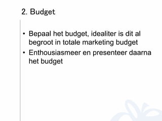 2. Budget 
• Bepaal het budget, idealiter is dit al 
begroot in totale marketing budget 
• Enthousiasmeer en presenteer daarna 
het budget 
 