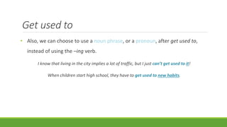 Get used to
• Also, we can choose to use a noun phrase, or a pronoun, after get used to,
instead of using the –ing verb.
I know that living in the city implies a lot of traffic, but I just can’t get used to it!
When children start high school, they have to get used to new habits.
 
