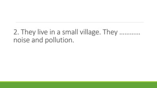 2. They live in a small village. They …………
noise and pollution.
 