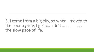 3. I come from a big city, so when I moved to
the countryside, I just couldn’t ……………….
the slow pace of life.
 