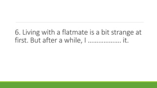 6. Living with a flatmate is a bit strange at
first. But after a while, I ………………. it.
 