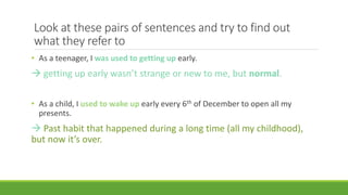Look at these pairs of sentences and try to find out
what they refer to
• As a teenager, I was used to getting up early.
 getting up early wasn’t strange or new to me, but normal.
• As a child, I used to wake up early every 6th of December to open all my
presents.
 Past habit that happened during a long time (all my childhood),
but now it’s over.
 
