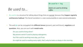 Be used to…
• Be used to is a structure for talking about things that are normal, because they happen regularly
and become habitual. The literal translation is: estar acostumat/da or estar aconstrumbrado/a.
• The verb be can be conjugated into different tenses (present, past and future), negations and
questions. Also, you can use it with modal verbs.
Are you used to living alone?
My parents weren’t used to playing videogames.
You’ll be used to working every day, you’ll see.
He might be used to reading every night, that’s why he looks so sleepy in the morning.
Be used to + -ing
Adults are used to drinking
coffee.
 