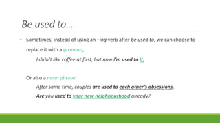 Be used to…
• Sometimes, instead of using an –ing verb after be used to, we can choose to
replace it with a pronoun,
I didn’t like coffee at first, but now I’m used to it.
Or also a noun phrase:
After some time, couples are used to each other’s obsessions.
Are you used to your new neighbourhood already?
 