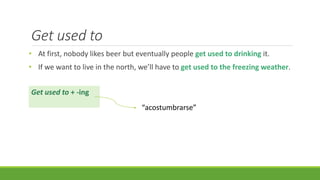 Get used to
• At first, nobody likes beer but eventually people get used to drinking it.
• If we want to live in the north, we’ll have to get used to the freezing weather.
Get used to + -ing
“acostumbrarse”
 