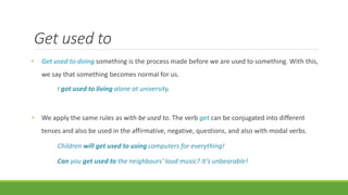 Get used to
• Get used to doing something is the process made before we are used to something. With this,
we say that something becomes normal for us.
I got used to living alone at university.
• We apply the same rules as with be used to. The verb get can be conjugated into different
tenses and also be used in the affirmative, negative, questions, and also with modal verbs.
Children will get used to using computers for everything!
Can you get used to the neighbours’ loud music? It’s unbearable!
 