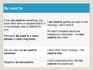 Be used to
If you are used to something, you
have often done or experienced it; it
is not strange, new or difficult for
you.
Structure: Be used to + noun
phrase or verb (-ing form)
I am used to getting up early in the
morning. I don't mind it.
He didn't complain about the
neighbours’ loud party – he was
used to the noise.
We can also say be used to
someone.
I don’t think Tom’s strange – I’m
used to him.
Negative: be not used to.
I don't understand him: I'm not
used to his accent yet.
 