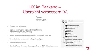 UX im Backend –
Übersicht verbessern (4)
Eigene
Seitentypen
• Eigenes Icon registrieren
• Eigenen Seitentyp mit eigener Doktype-Nummer
in $GLOBALS['PAGES_TYPES']
• Neuen Seitentyp zu Drag&Drop Bereich hinzufügen (UserTs)
• Neuer Seitentyp zur Auswahl in Page hinzufügen
• Icon für Seitentyp setzen
• Standard Felder für neuen Seitentyp definieren (TCA) (Titel, Access,…)
 