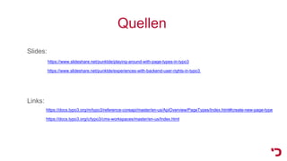Quellen
Slides:
https://www.slideshare.net/punktde/playing-around-with-page-types-in-typo3
https://www.slideshare.net/punktde/experiences-with-backend-user-rights-in-typo3
Links:
https://docs.typo3.org/m/typo3/reference-coreapi/master/en-us/ApiOverview/PageTypes/Index.html#create-new-page-type
https://docs.typo3.org/c/typo3/cms-workspaces/master/en-us/Index.html
 