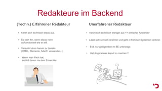 Redakteure im Backend
• Wenn man Pech hat:
erzählt davon nix dem Entwickler
• Hat Angst etwas kaputt zu machen !!
(Techn.) Erfahrener Redakteur Unerfahrener Redakteur
• Kennt sich technisch etwas aus.
• Es stört ihn, wenn etwas nicht
so funktioniert wie er will.
• Versucht drum herum zu basteln
(HTML, Elemente „falsch“ verwenden,..)
• Kennt sich technisch weniger aus => einfacher Anwender
• Lässt sich schnell verwirren und geht in fremden Systemen verloren
• Evtl. nur gelegentlich im BE unterwegs
 