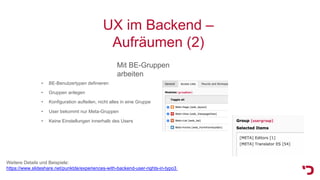 UX im Backend –
Aufräumen (2)
Mit BE-Gruppen
arbeiten
• Keine Einstellungen innerhalb des Users
Weitere Details und Beispiele:
https://www.slideshare.net/punktde/experiences-with-backend-user-rights-in-typo3
• BE-Benutzertypen definieren
• Gruppen anlegen
• Konfiguration aufteilen, nicht alles in eine Gruppe
• User bekommt nur Meta-Gruppen
 