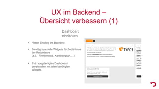 UX im Backend –
Übersicht verbessern (1)
Dashboard
einrichten
• Evtl. vorgefertigtes Dashboard
bereitstellen mit allen benötigten
Widgets
• Netter Einstieg ins Backend
• Benötigt spezielle Widgets für Bedürfnisse
der Redakteure
(z.B. Firmennews, Kantinenplan,…)
 