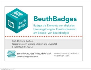 BeuthBadges 
Badges als Elemente von digitalen 
Lernumgebungen: Einsatzszenariem 
am Beispiel von BeuthBadges 
Prof. Dr. Ilona Buchem 
Gastprofessorin Digitale Medien und Diversität 
Beuth HS, FB I /GuTZ 
DeLFI 2014: Freiburg, 16-09-2014 
CC BY-NC-SA 3.0 DE 
Tuesday, September 16, 14 
 