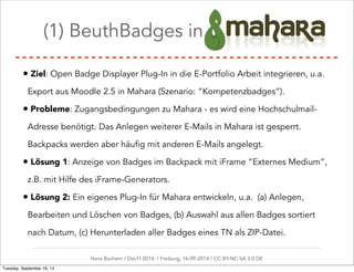 (1) BeuthBadges in Mahara 
• Ziel: Open Badge Displayer Plug-In in die E-Portfolio Arbeit integrieren, u.a. 
Export aus Moodle 2.5 in Mahara (Szenario: “Kompetenzbadges”). 
• Probleme: Zugangsbedingungen zu Mahara - es wird eine Hochschulmail- 
Adresse benötigt. Das Anlegen weiterer E-Mails in Mahara ist gesperrt. 
Backpacks werden aber häufig mit anderen E-Mails angelegt. 
• Lösung 1: Anzeige von Badges im Backpack mit iFrame “Externes Medium”, 
z.B. mit Hilfe des iFrame-Generators. 
• Lösung 2: Ein eigenes Plug-In für Mahara entwickeln, u.a. (a) Anlegen, 
Bearbeiten und Löschen von Badges, (b) Auswahl aus allen Badges sortiert 
nach Datum, (c) Herunterladen aller Badges eines TN als ZIP-Datei. 
Ilona Buchem / DeLFI 2014: / Freiburg, 16-09-2014 / CC BY-NC-SA 3.0 DE 
Tuesday, September 16, 14 
 