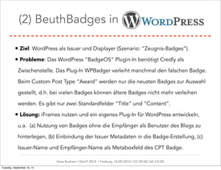 (2) BeuthBadges in WordPress 
• Ziel: WordPress als Issuer und Displayer (Szenario: “Zeugnis-Badges”). 
• Probleme: Das WordPress “BadgeOS” Plugin-In benötigt Credly als 
Zwischenstelle. Das Plug-In WPBadger verleiht manchmal den falschen Badge. 
Beim Custom Post Type “Award” werden nur die neusten Badges zur Auswahl 
gestellt, d.h. bei vielen Badges können ältere Badges nicht mehr verleihen 
werden. Es gibt nur zwei Standardfelder “Title” und “Content”. 
• Lösung: iFrames nutzen und ein eigenes Plug-In für WordPress entwickeln, 
u.a. (a) Nutzung von Badges ohne die Empfänger als Benutzer des Blogs zu 
hinterlegen, (b) Einbindung der Issuer Metadaten in die Badge-Erstellung, (c) 
Issuer-Name und Empfänger-Name als Metaboxfeld des CPT Badge. 
Ilona Buchem / DeLFI 2014: / Freiburg, 16-09-2014 / CC BY-NC-SA 3.0 DE 
Tuesday, September 16, 14 
 
