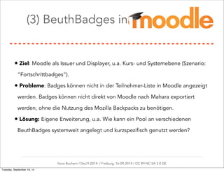 (3) BeuthBadges in Moodle 
• Ziel: Moodle als Issuer und Displayer, u.a. Kurs- und Systemebene (Szenario: 
“Fortschrittbadges”). 
• Probleme: Badges können nicht in der Teilnehmer-Liste in Moodle angezeigt 
werden. Badges können nicht direkt von Moodle nach Mahara exportiert 
werden, ohne die Nutzung des Mozilla Backpacks zu benötigen. 
• Lösung: Eigene Erweiterung, u.a. Wie kann ein Pool an verschiedenen 
BeuthBadges systemweit angelegt und kurzspezifisch genutzt werden? 
Ilona Buchem / DeLFI 2014: / Freiburg, 16-09-2014 / CC BY-NC-SA 3.0 DE 
Tuesday, September 16, 14 
 
