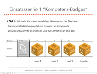 Einsatzszenrio 1 “Kompetenz-Badges” 
• Ziel: Individuelle Kompetenzzuwächse (Niveaus) auf der Basis von 
Kompetenzfeststellungsverfahren erfassen, als individuelle 
Entwicklungsschritte anerkennen und zur Lernreflexion anregen. 
Level 1 Level 2 Level 3 Level 4 
Ilona Buchem / DeLFI 2014: / Freiburg, 16-09-2014 / CC BY-NC-SA 3.0 DE 
Tuesday, September 16, 14 
 