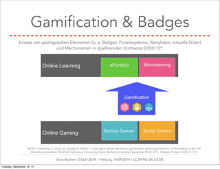 Gamification & Badges 
Einsatz von spieltypischen Elementen (u. a. Badges, Punktesysteme, Ranglisten, virtuelle Güter) 
und Mechanismen in spielfremden Kontexten [DDK11]*. 
*[DDK11] Deterding, S.; Dixon, D.; Khaled, R.; Nacke, L.: From game design elements to gamefulness: defining gamification. In Proceedings of the 15th 
International Academic MindTrek Conference: Envisioning Future Media Environments, September 28-30, 2011, Tampere, Finland, ACM, S. 9-15. 
Ilona Buchem / DeLFI 2014: / Freiburg, 16-09-2014 / CC BY-NC-SA 3.0 DE 
Tuesday, September 16, 14 
 