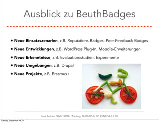 Ausblick zu BeuthBadges 
• Neue Einsatzszenarien, z.B. Reputations-Badges, Peer-Feedback-Badges 
• Neue Entwicklungen, z.B. WordPress Plug-In, Moodle-Erweiterungen 
• Neue Erkenntnisse, z.B. Evaluationsstudien, Experimente 
• Neue Umgebungen, z.B. Drupal 
• Neue Projekte, z.B. Erasmus+ 
Ilona Buchem / DeLFI 2014: / Freiburg, 16-09-2014 / CC BY-NC-SA 3.0 DE 
Tuesday, September 16, 14 
 