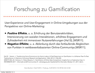 Forschung zu Gamification 
User-Experience und User-Engagement in Online-Umgebungen aus der 
Perspektive von Online-Marketing: 
• Positive Effekte, u. a. Erhöhung der Benutzeraktivitäten, 
Intensivierung von sozialen Interaktionen, erhöhtes Engagement und 
Zufriedenheit mit immersiven Nutzererfahrungen [Ha13], [WSR11]. 
• Negative Effekte, u. a. Ablenkung durch das fortlaufende Abgleichen 
von Punkten in wettbewerbsbasierten Online-Communitys [WSR11]. 
[Ha13] Hamari, J.: Transforming Homo Economicus into Homo Ludens: A Field Experiment on Gamification in a Utilitarian Peer-To-Peer 
Trading Service. In Electronic Commerce Research and Applications, 12(4), 2013, S. 236-245. 
[WSR11] Witt, M.; Scheiner, C.; Robra-Bissantz, S.: Gamification of Online Idea Competitions: Insights from an Explorative Case. In 
INFORMATIK 2011 - Informatik schafft Communities 41. Jahrestagung der Gesellschaft für Informatik, Oktober 4-7, 2011, Berlin. 
Ilona Buchem / DeLFI 2014: / Freiburg, 16-09-2014 / CC BY-NC-SA 3.0 DE 
Tuesday, September 16, 14 
 