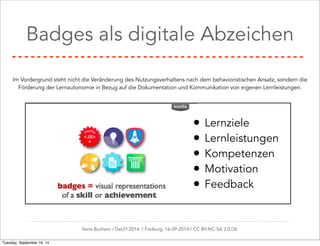 Badges als digitale Abzeichen 
Im Vordergrund steht nicht die Veränderung des Nutzungsverhaltens nach dem behavioristischen Ansatz, sondern die 
Förderung der Lernautonomie in Bezug auf die Dokumentation und Kommunikation von eigenen Lernleistungen. 
• Lernziele 
• Lernleistungen 
• Kompetenzen 
• Motivation 
• Feedback 
Ilona Buchem / DeLFI 2014: / Freiburg, 16-09-2014 / CC BY-NC-SA 3.0 DE 
Tuesday, September 16, 14 
 