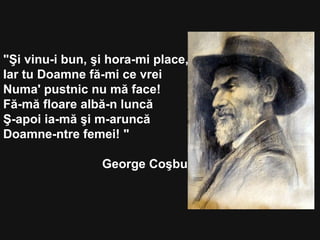 "Şi vinu-i bun, şi hora-mi place,
Iar tu Doamne fă-mi ce vrei
Numa' pustnic nu mă face!
Fă-mă floare albă-n luncă
Ş-apoi ia-mă şi m-aruncă
Doamne-ntre femei! "
George Coşbuc
 