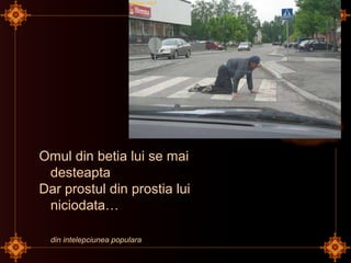 Omul din betia lui se mai
desteapta
Dar prostul din prostia lui
niciodata…
din intelepciunea populara
 