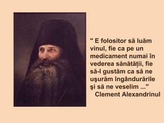 " E folositor să luăm
vinul, fie ca pe un
medicament numai în
vederea sănătăţii, fie
să-l gustăm ca să ne
uşurăm îngândurările
şi să ne veselim ..."
Clement Alexandrinul
 