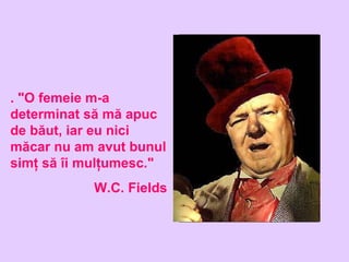 . "O femeie m-a
determinat să mă apuc
de băut, iar eu nici
măcar nu am avut bunul
simţ să îi mulţumesc."
W.C. Fields
 