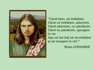 "Când bem, ne îmbătam.
Când ne îmbătam, adormim.
Când adormim, nu păcătuim.
Când nu păcătuim, ajungem
în rai.
Aşa că hai toţi să ne-mbătam
şi să mergem în rai! "
Brian O'ROURKE
 