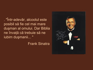 . "Într-adevăr, alcoolul este
posibil să fie cel mai mare
duşman al omului. Dar Biblia
ne învaţă că trebuie să ne
iubim duşmanii... "
Frank Sinatra
 