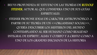 • BEUYS PROFUNDIZA SU ESTUDIO DE LAS TEORÍAS DE RUDOLF
STEINER, AUTOR AL QUE CONSIDERA UNO DE SUS GUÍAS
ESPIRITUALES.
• STEINER PROPONE IDEAS DE CARÁCTER ANTROPOSÓFICO: A
PARTIR DE SU TEORÍA DE UN <<ORGANISMO SOCIAL>>,
QUERÍA DESCUBRIR LOS MISTERIOS DEL MUNDO
CONTEMPLANDO AL SER HUMANO COMO REALIDAD
INTEGRAL DE ESPÍRITU, ALMA Y CUERPO Y A CRISTO COMO A
UNO DE LOS GRANDES INICIADOS DE LA HISTORIA
 