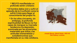 • * BEUYS manifestaba un
profundo sentir cristiano:
• * El hombre debía vivir y sufrir el
episodio de la Crucifixión como lo
sufrió Cristo para llegar al
conocimiento del propioYo.
• * En los años cincuenta, sin
embargo, la profunda
espiritualidad de Beuys no fue
capaz de menguar su marcada
tendencia a la depresión,
acentuada por las privaciones
materiales que sufría y las
actitudes tremendistas y
autodestructivas que
manifestaba en su vida cotidiana.
Joseph Beuys, Weird Sister, 1953–62
Tate Gallery, Londres
 