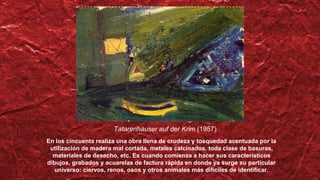 Tatarenhäuser auf der Krim (1957)
En los cincuenta realiza una obra llena de crudeza y tosquedad acentuada por la
utilización de madera mal cortada, metales calcinados, toda clase de basuras,
materiales de desecho, etc. Es cuando comienza a hacer sus característicos
dibujos, grabados y acuarelas de factura rápida en donde ya surge su particular
universo: ciervos, renos, osos y otros animales más difíciles de identificar.
 