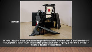 Terremoto
En torno a 1960 sus piezas quedan definidas por la utilización de materiales como el cobre, la madera, el
fieltro, la grasa, el hueso, etc, en una dialéctica que se articula entre lo rígido y lo maleable, lo preciso y lo
flexible, lo didáctico y lo espontáneo.
 