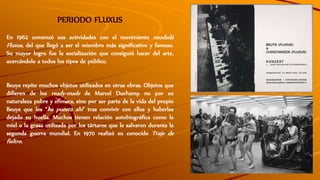 PERIODO FLUXUS
En 1962 comenzó sus actividades con el movimiento neodadá
Fluxus, del que llegó a ser el miembro más significativo y famoso.
Su mayor logro fue la socialización que consiguió hacer del arte,
acercándolo a todos los tipos de público.
Beuys repite muchos objetos utilizados en otras obras. Objetos que
difieren de los ready-made de Marcel Duchamp no por su
naturaleza pobre y efímera, sino por ser parte de la vida del propio
Beuys que los “ha puesto ahí” tras convivir con ellos y haberles
dejado su huella. Muchos tienen relación autobiográfica como la
miel o la grasa utilizada por los tártaros que le salvaron durante la
segunda guerra mundial. En 1970 realizó su conocido Traje de
fieltro.
 