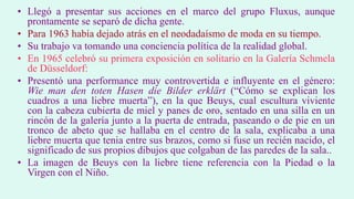• Llegó a presentar sus acciones en el marco del grupo Fluxus, aunque
prontamente se separó de dicha gente.
• Para 1963 había dejado atrás en el neodadaísmo de moda en su tiempo.
• Su trabajo va tomando una conciencia política de la realidad global.
• En 1965 celebró su primera exposición en solitario en la Galería Schmela
de Düsseldorf:
• Presentó una performance muy controvertida e influyente en el género:
Wie man den toten Hasen die Bilder erklärt (“Cómo se explican los
cuadros a una liebre muerta”), en la que Beuys, cual escultura viviente
con la cabeza cubierta de miel y panes de oro, sentado en una silla en un
rincón de la galería junto a la puerta de entrada, paseando o de pie en un
tronco de abeto que se hallaba en el centro de la sala, explicaba a una
liebre muerta que tenia entre sus brazos, como si fuse un recién nacido, el
significado de sus propios dibujos que colgaban de las paredes de la sala..
• La imagen de Beuys con la liebre tiene referencia con la Piedad o la
Virgen con el Niño.
 