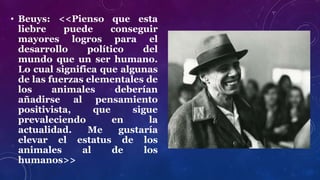 • Beuys: <<Pienso que esta
liebre puede conseguir
mayores logros para el
desarrollo político del
mundo que un ser humano.
Lo cual significa que algunas
de las fuerzas elementales de
los animales deberían
añadirse al pensamiento
positivista, que sigue
prevaleciendo en la
actualidad. Me gustaría
elevar el estatus de los
animales al de los
humanos>>
 