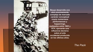 The Pack
Beuys desarrolla una
obra enormemente
compleja de marcado
carácter conceptual
cuyos numerosos
performances y
happenings,
realizados entre 1963 y
1974, ejercerán una
influencia decisiva
sobre el arte
occidental producido
en los últimos años.
 