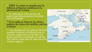 • * 1943: Su avión es abatido por la
defensa antiaérea soviética en la
península de Crimea.
• * Se trata de la única acción de
guerra que Beuys parece recordar
con intensidad.
• * En la caída se fractura el cráneo,
padece de rotura de costillas, piernas
y brazos.
• * Fue salvado por los nativos tártaros
(pueblo islámico turcófono) que lo
curaron ungiendo sus heridas con
grasa animal y cubriendo su cuerpo
con fieltro: todo esto le salvó de una
muerte segura.
 