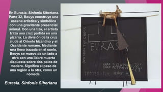 Eurasia. Sinfonía Siberiana
En Eurasia. Sinfonía Siberiana.
Parte 32, Beuys construye una
escena artística y simbólica
con una gravitante presencial
animal. Con una tiza, el artista
traza una cruz partida en una
pizarra. La división de la cruz
alude al Oriente bizantino y el
Occidente romano. Mediante
una línea trazada en el suelo,
Beuys se mueve de un lado a
otro con una liebre muerta
dispuesta sobre dos palos de
madera. Significa el paso de
una región a la otra, como un
nómada.
 