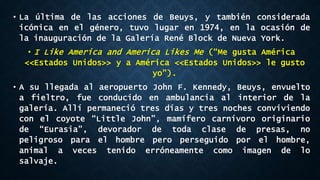 • La última de las acciones de Beuys, y también considerada
icónica en el género, tuvo lugar en 1974, en la ocasión de
la inauguración de la Galería René Block de Nueva York.
• I Like America and America Likes Me (“Me gusta América
<<Estados Unidos>> y a América <<Estados Unidos>> le gusto
yo”).
• A su llegada al aeropuerto John F. Kennedy, Beuys, envuelto
a fieltro, fue conducido en ambulancia al interior de la
galería. Allí permaneció tres días y tres noches conviviendo
con el coyote “Little John”, mamífero carnívoro originario
de “Eurasia”, devorador de toda clase de presas, no
peligroso para el hombre pero perseguido por el hombre,
animal a veces tenido erróneamente como imagen de lo
salvaje.
 