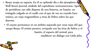 . .
• Beuys ocupa su espacio. En él va apilando día a día ejemplares del
Wall Street Journal, símbolo del capitalismo norteamericano. Aparte
de periódicos, tan sólo dispone de una linterna, un bastón, un
triángulo colgado en el cuello con el que de vez en cuando hace
música, un viejo magnetófono y tiras de fieltro sobre las que
duerme.
• El coyote permanece en un ámbito separado por unas rejas del que
ocupa Beuys. El artista penetra, arropado con las tiras de fieltro y el
bastón, el espacio del animal, para
establecer un diálogo con Little John.
 