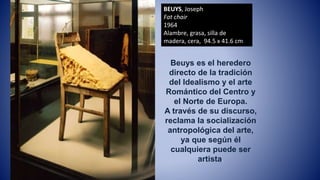 BEUYS, Joseph
Fat chair
1964
Alambre, grasa, silla de
madera, cera, 94.5 x 41.6 cm
Beuys es el heredero
directo de la tradición
del Idealismo y el arte
Romántico del Centro y
el Norte de Europa.
A través de su discurso,
reclama la socialización
antropológica del arte,
ya que según él
cualquiera puede ser
artista.
 