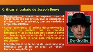 Críticas al trabajo de Joseph Beuys
• Mesianismo: a veces se expresa más el
exacerbado ego del artista, que se considera a
sí mismo como un salvador, que una verdadera
propuesta artística.
• Apropriacionismo: el artista descontextualiza
prácticas de pueblos que en realidad
desconoce y las utiliza para posicionarse como
un chamán que no entiende lo que se está
apropiando, pero le sirve para impresionar a
sus clientes.
• Charlatanismo: se le acusa de inventarse una
mitología con el fin de crear un “show”
llamado Joseph Beuys.
 