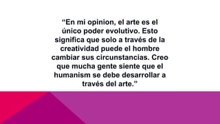 “En mi opinion, el arte es el
único poder evolutivo. Esto
significa que solo a través de la
creatividad puede el hombre
cambiar sus circunstancias. Creo
que mucha gente siente que el
humanism se debe desarrollar a
través del arte.”
 